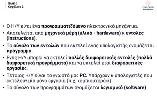 ΠΛΗ10
Κεφάλαιο 2
• Ο Η/Υ είναι ένα προγραμματιζόμενο ηλεκτρονικό μηχάνημα.
• Αποτελείται από μηχανικά μέρη (υλικό - hardaware) κ εντολές
(instructions).
• Το σύνολο των εντολών που εκτελεί ενας υπολογιστής ονομάζεται
πρόγραμμα.
• Ενας Η/Υ μπορεί να εκτελεί πολλές διαφορετικές εντολές (πολλά
διαφορετικά προγράμματα) και να εκτελεί ετσι διαφορετικές
εργασίες.
• Τετοιος Η/Υ είναι το γνωστό μας PC. Υπάρχουν κ υπολογιστές που
εκτελούν μία μόνο εργασία (π.χ. κομπιουτεράκι)
• Το σύνολο των προγραμμάτων ονομάζεται λογισμικό (software)
 
