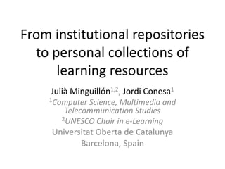 From institutional repositories to personal collections of learning resources Julià Minguillón1,2, Jordi Conesa1 1Computer Science, Multimedia and TelecommunicationStudies 2UNESCO Chair in e-Learning Universitat Oberta de Catalunya Barcelona, Spain 