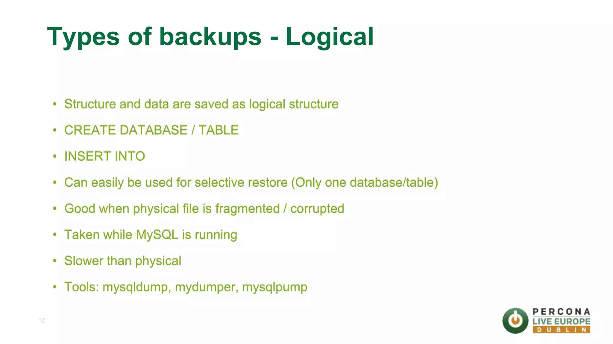 12 Types of backups - Logical • Structure and data are saved as logical structure • CREATE DATABASE / TABLE • INSERT INTO • Can easily be used for selective restore (Only one database/table) • Good when physical file is fragmented / corrupted • Taken while MySQL is running • Slower than physical • Tools: mysqldump, mydumper, mysqlpump 
