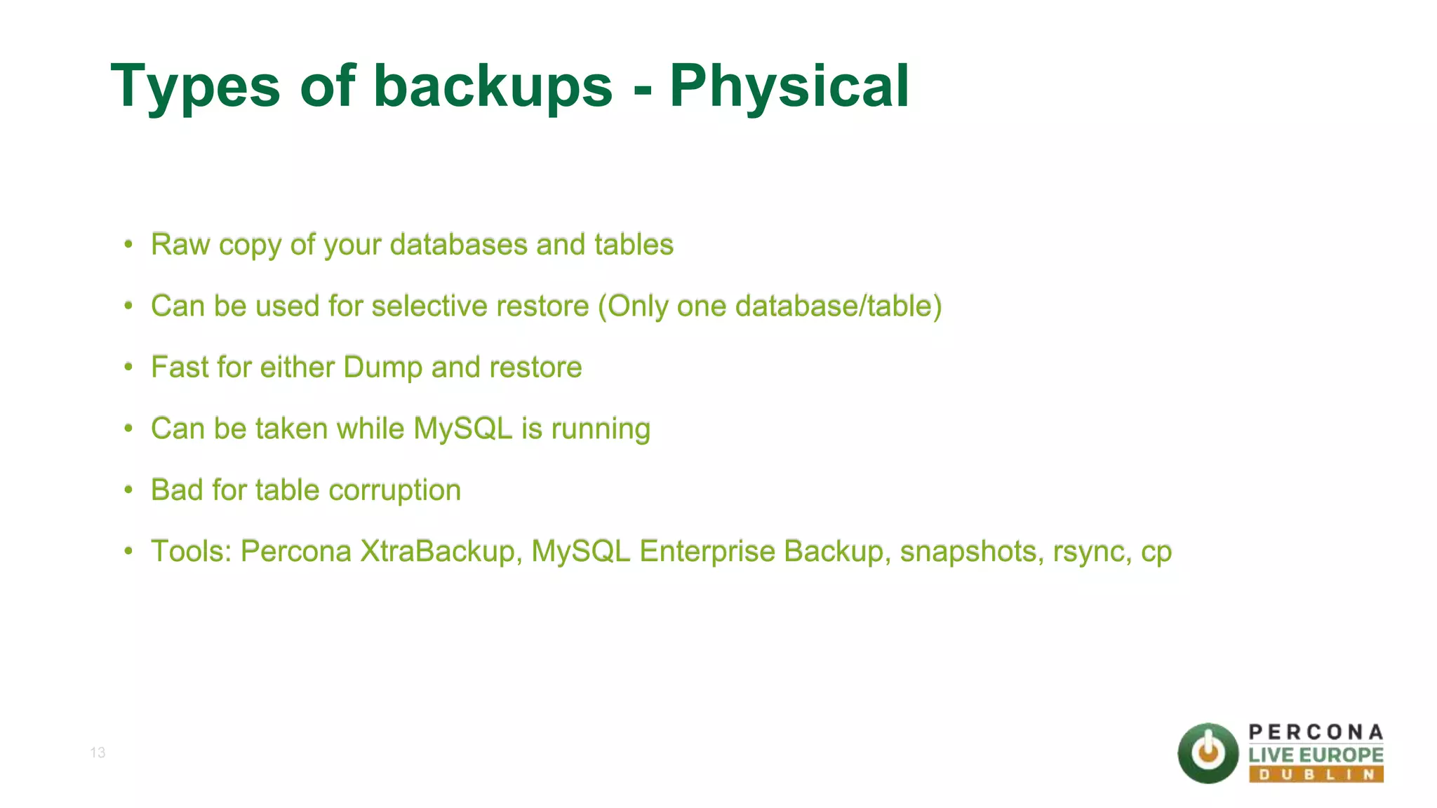 13 Types of backups - Physical • Raw copy of your databases and tables • Can be used for selective restore (Only one database/table) • Fast for either Dump and restore • Can be taken while MySQL is running • Bad for table corruption • Tools: Percona XtraBackup, MySQL Enterprise Backup, snapshots, rsync, cp 