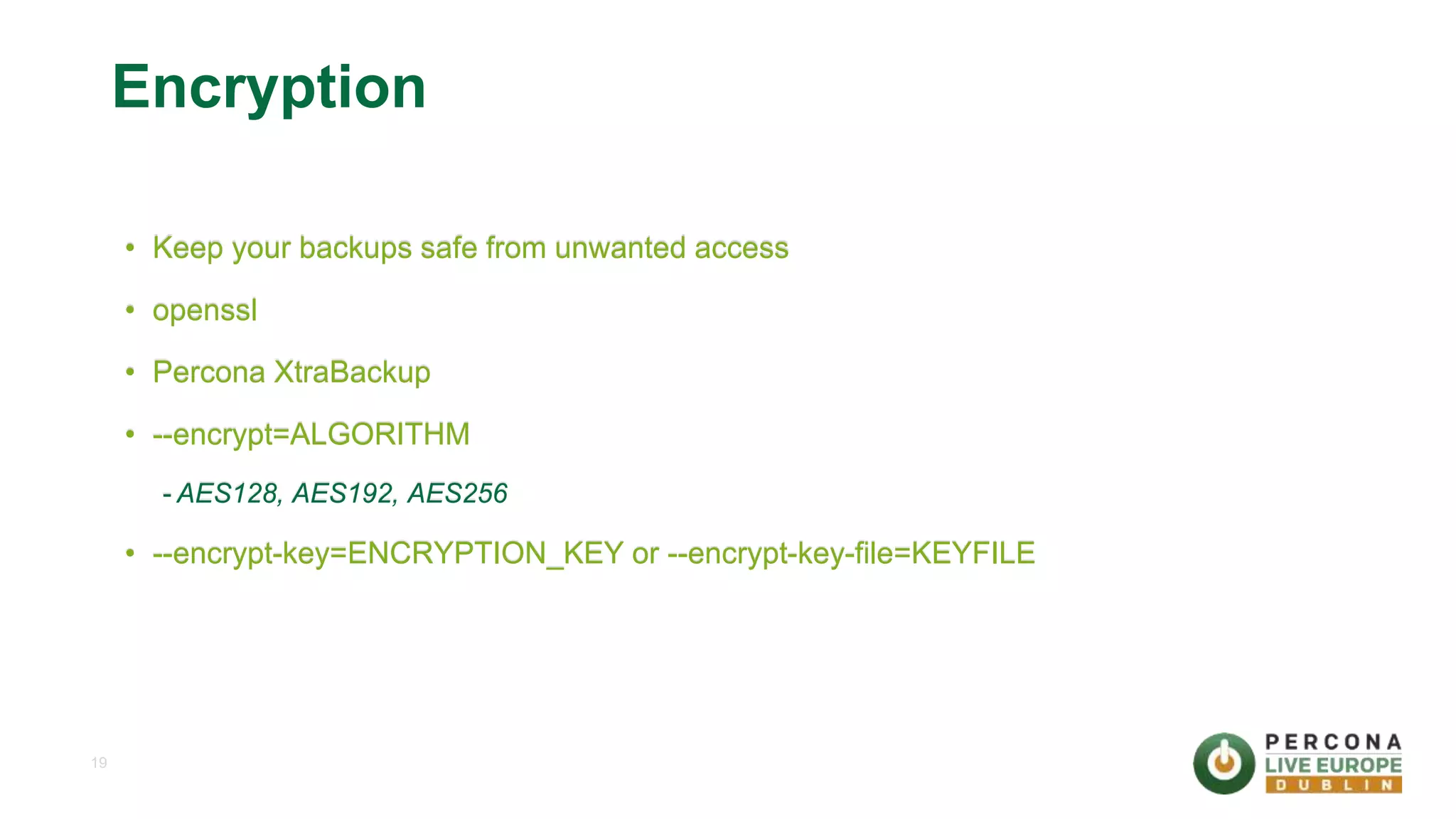 19 Encryption • Keep your backups safe from unwanted access • openssl • Percona XtraBackup • --encrypt=ALGORITHM - AES128, AES192, AES256 • --encrypt-key=ENCRYPTION_KEY or --encrypt-key-file=KEYFILE 