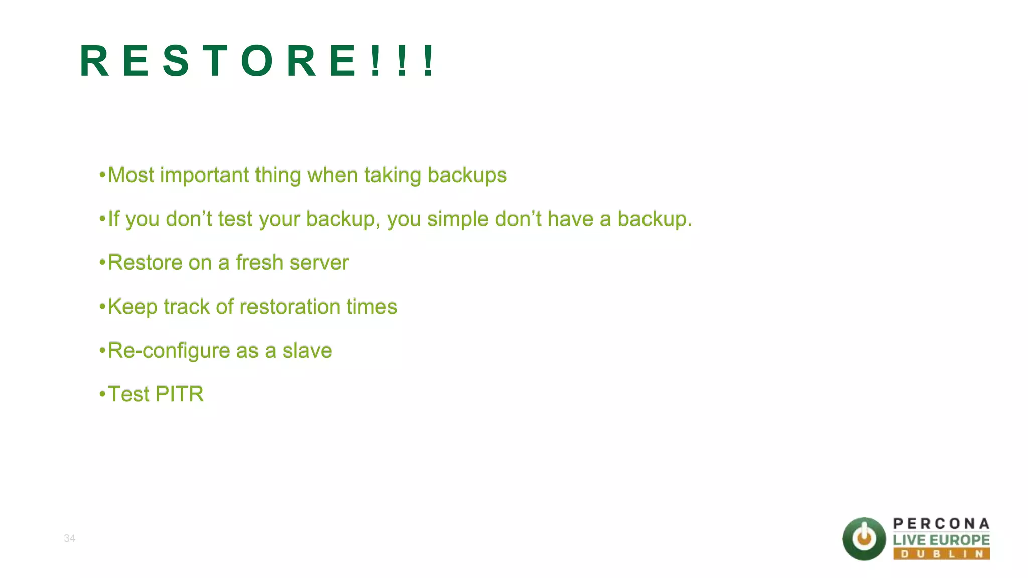 34 R E S T O R E ! ! ! •Most important thing when taking backups •If you don’t test your backup, you simple don’t have a backup. •Restore on a fresh server •Keep track of restoration times •Re-configure as a slave •Test PITR 