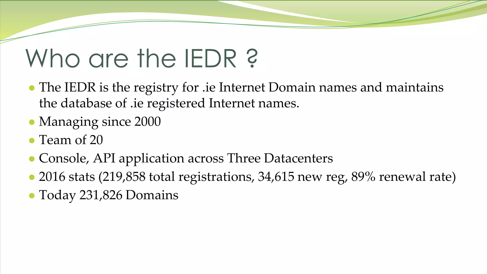 Who are the IEDR ? ● The IEDR is the registry for .ie Internet Domain names and maintains the database of .ie registered Internet names. ● Managing since 2000 ● Team of 20 ● Console, API application across Three Datacenters ● 2016 stats (219,858 total registrations, 34,615 new reg, 89% renewal rate) ● Today 231,826 Domains 