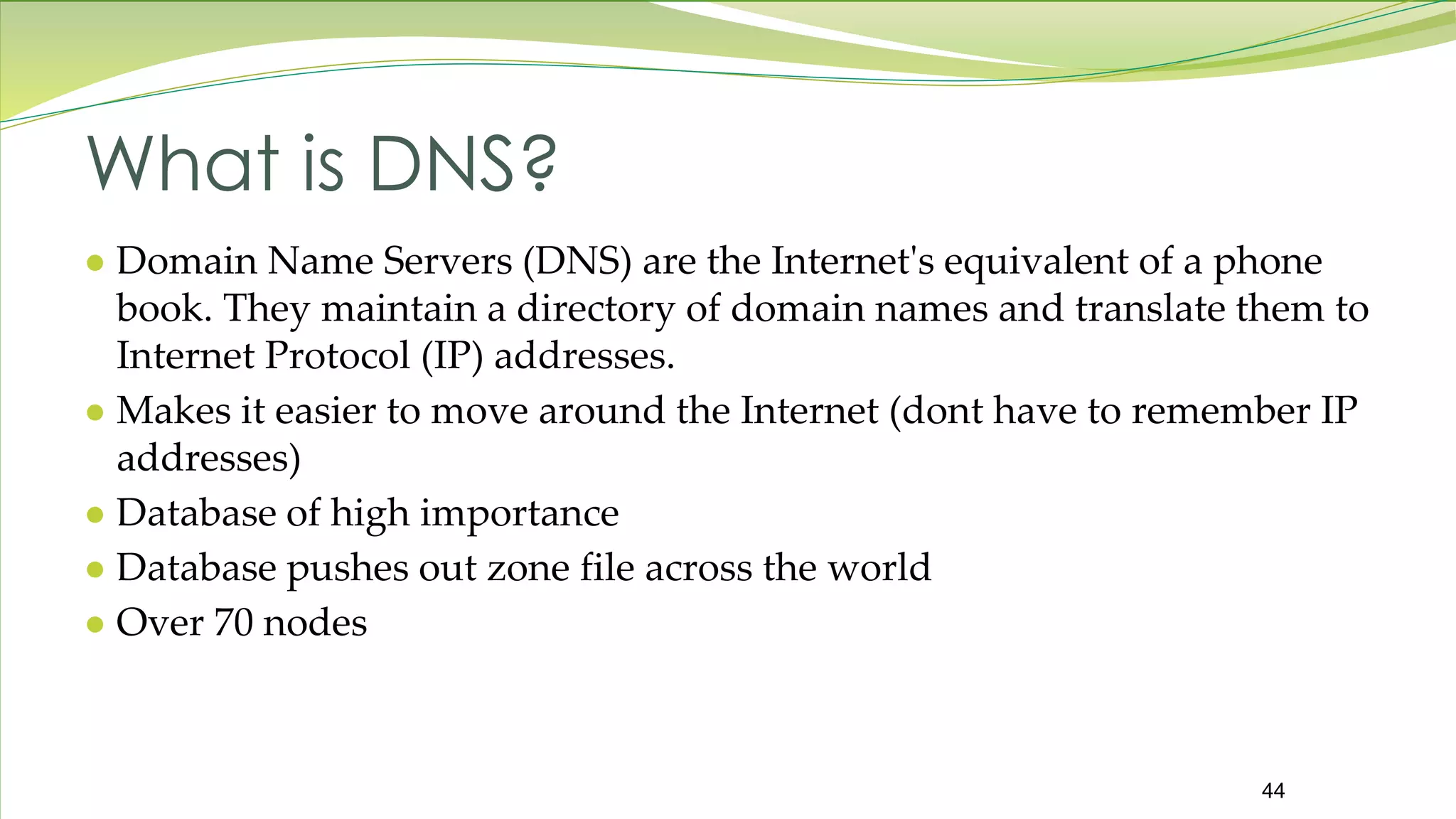 44 What is DNS? ● Domain Name Servers (DNS) are the Internet's equivalent of a phone book. They maintain a directory of domain names and translate them to Internet Protocol (IP) addresses. ● Makes it easier to move around the Internet (dont have to remember IP addresses) ● Database of high importance ● Database pushes out zone file across the world ● Over 70 nodes 