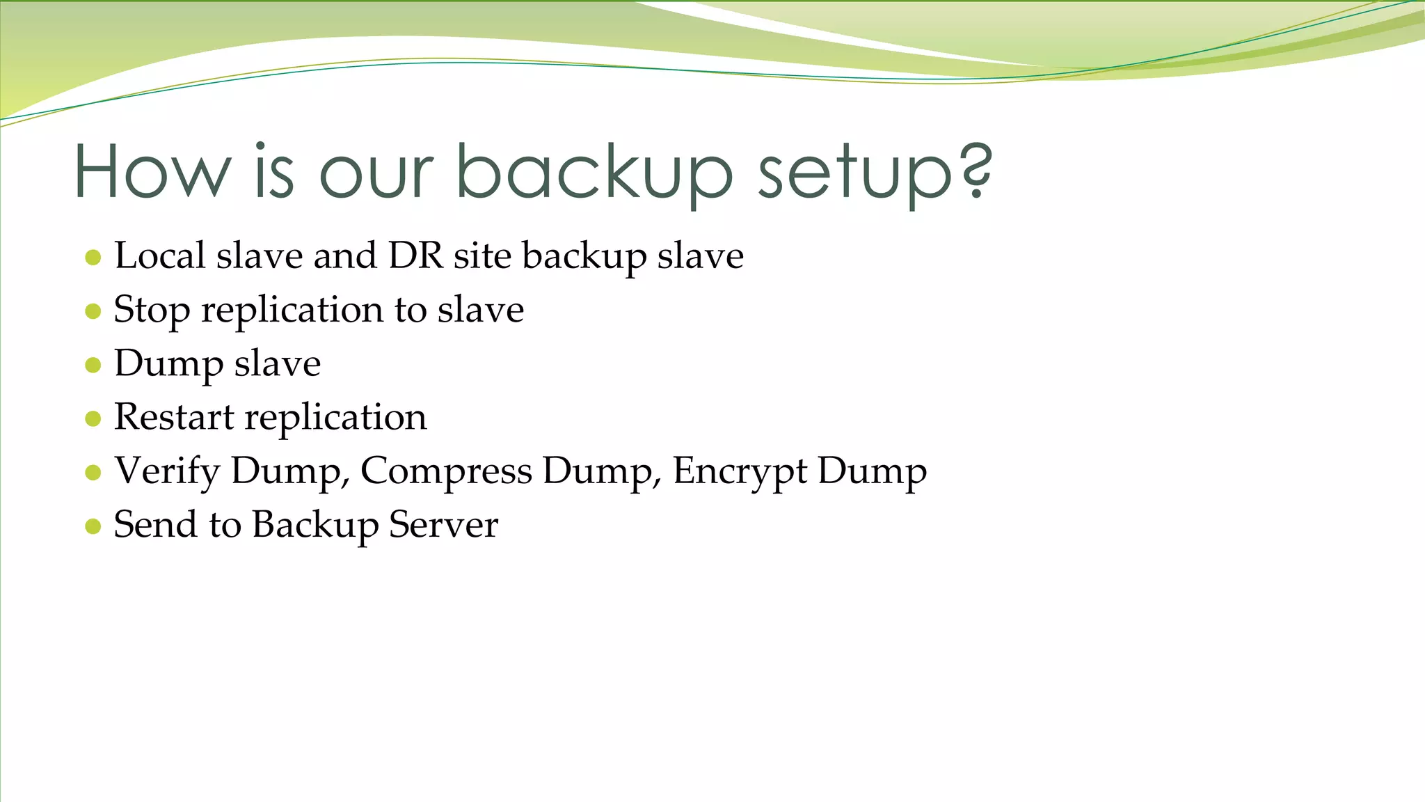 ● Local slave and DR site backup slave ● Stop replication to slave ● Dump slave ● Restart replication ● Verify Dump, Compress Dump, Encrypt Dump ● Send to Backup Server How is our backup setup? 