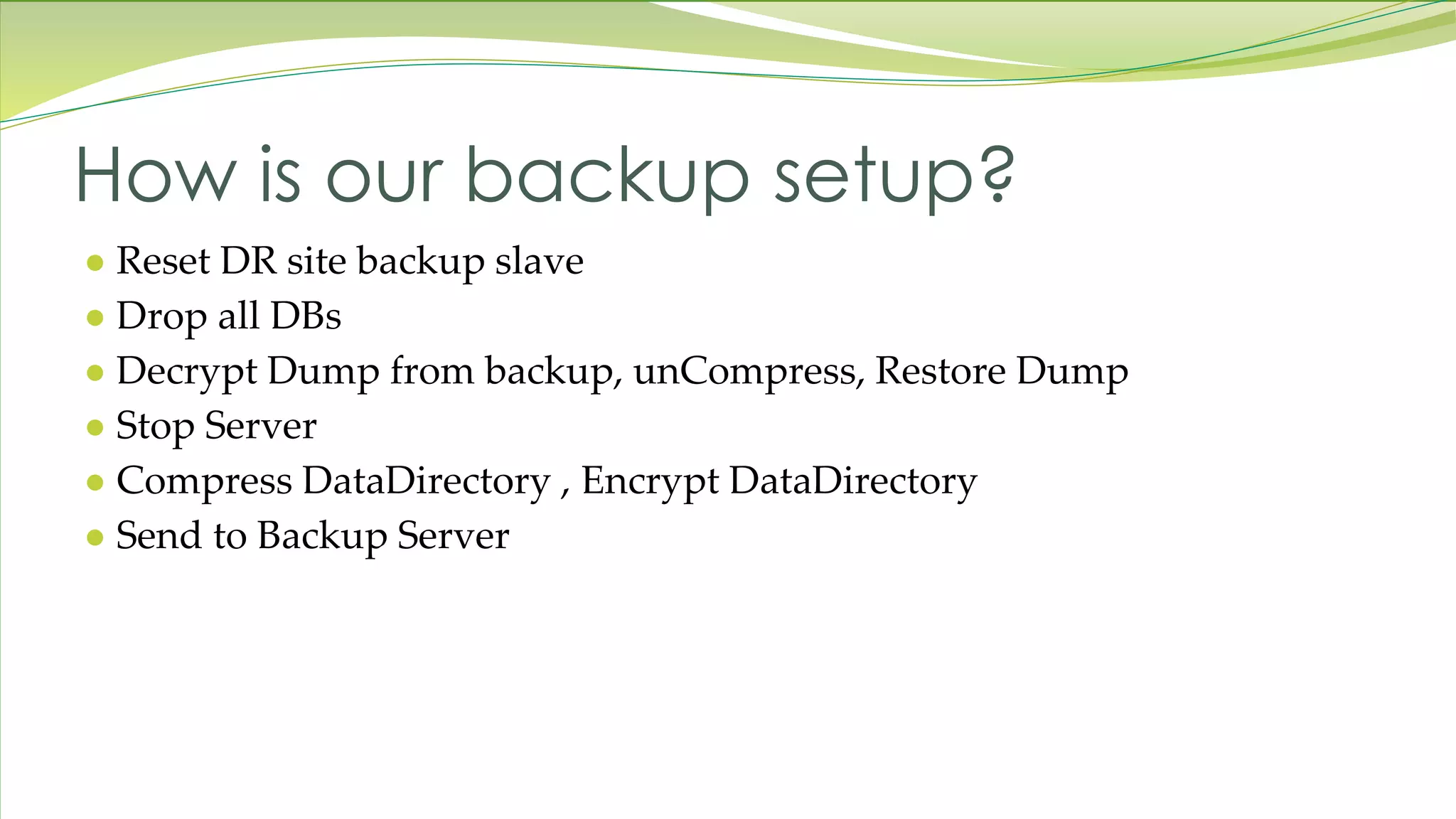 ● Reset DR site backup slave ● Drop all DBs ● Decrypt Dump from backup, unCompress, Restore Dump ● Stop Server ● Compress DataDirectory , Encrypt DataDirectory ● Send to Backup Server How is our backup setup? 