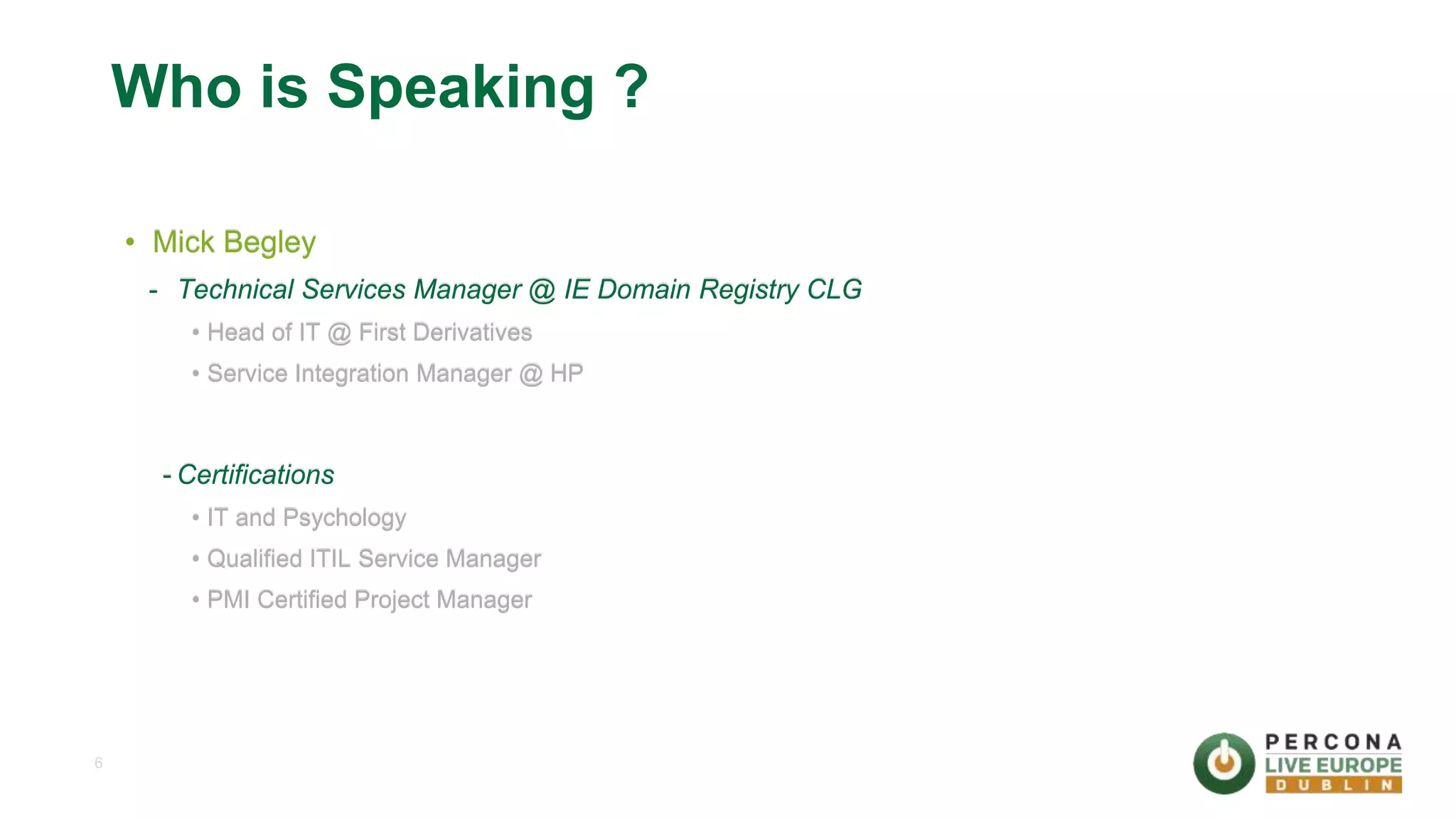 6 Who is Speaking ? • Mick Begley - Technical Services Manager @ IE Domain Registry CLG • Head of IT @ First Derivatives • Service Integration Manager @ HP - Certifications • IT and Psychology • Qualified ITIL Service Manager • PMI Certified Project Manager 
