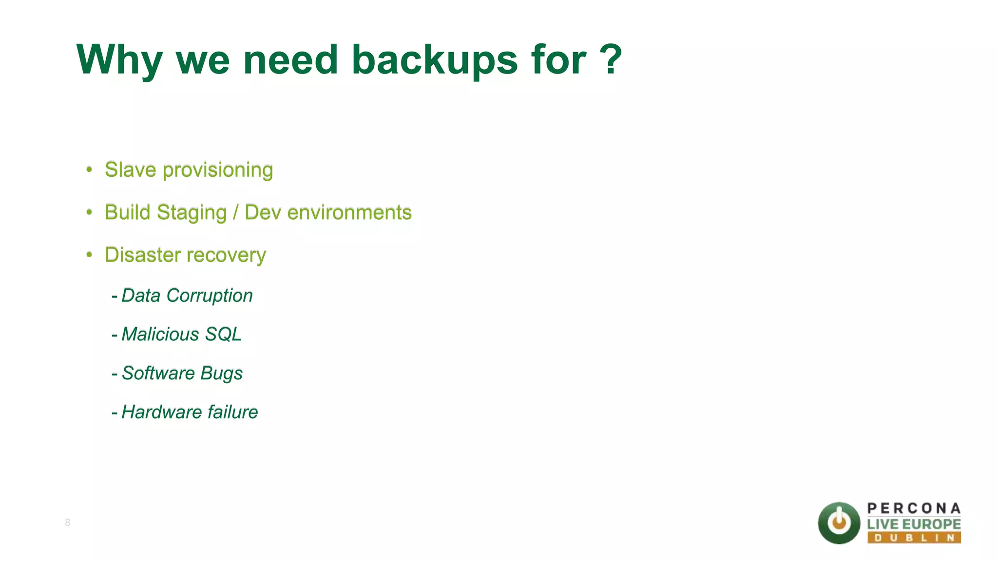 8 Why we need backups for ? • Slave provisioning • Build Staging / Dev environments • Disaster recovery - Data Corruption - Malicious SQL - Software Bugs - Hardware failure 