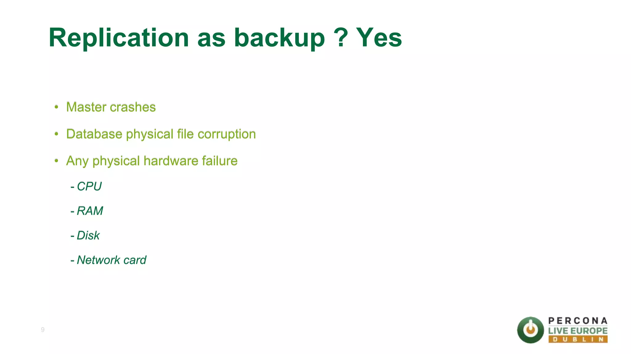 9 Replication as backup ? Yes • Master crashes • Database physical file corruption • Any physical hardware failure - CPU - RAM - Disk - Network card 