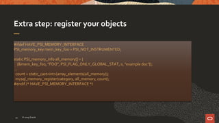 Extra step: register your objects
#ifdef HAVE_PSI_MEMORY_INTERFACE
PSI_memory_key mem_key_foo = PSI_NOT_INSTRUMENTED;
static PSI_memory_info all_memory[] = {
{&mem_key_foo, “FOO", PSI_FLAG_ONLY_GLOBAL_STAT, 0, "example doc"}};
…
count = static_cast<int>(array_elements(all_memory));
mysql_memory_register(category, all_memory, count);
#endif /* HAVE_PSI_MEMORY_INTERFACE */
© 2019 Oracle10
 