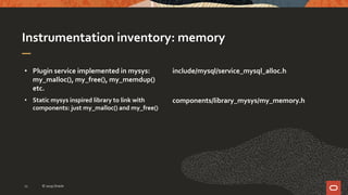 Instrumentation inventory: memory
• Plugin service implemented in mysys:
my_malloc(), my_free(), my_memdup()
etc.
• Static mysys inspired library to link with
components: just my_malloc() and my_free()
include/mysql/service_mysql_alloc.h
components/library_mysys/my_memory.h
© 2019 Oracle11
 