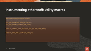 Instrumenting other stuff: utility macros
#include <mysql/psi/mysql_idle.h>
…
PSI_idle_locker *m_idle_psi = NULL;
PSI_idle_locker_state m_idle_state;
…
MYSQL_START_IDLE_WAIT(m_idle_psi, &m_idle_state);
…
MYSQL_END_IDLE_WAIT(m_idle_psi);
…
© 2019 Oracle12
 