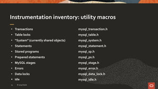 Instrumentation inventory: utility macros
• Transactions
• Table locks
• “System” (currently shared objects)
• Statements
• Stored programs
• Prepared statements
• MySQL stages
• Errors
• Data locks
 Idle
mysql_transaction.h
mysql_table.h
mysql_system.h
mysql_statement.h
mysql_sp.h
mysql_ps.h
mysql_stage.h
mysql_error.h
mysql_data_lock.h
mysql_idle.h
© 2019 Oracle13
 