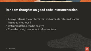Random thoughts on good code instrumentation
• Always release the artifacts that instruments returned via the
intended methods !
• Instrumentation can be costly !
• Consider using component infrastructure
© 2019 Oracle16
 