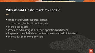 Why should I instrument my code ?
• Understand what resources it uses:
• memory, locks, time, files, etc.
• More debuggable
• Provides extra insight into code operation and issues
• Expose extra volatile information to users and administrators
• Make your code more portable
© 2019 Oracle4
 