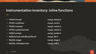 Instrumentation inventory: inline functions
• POSIX threads
• POSIX conditions
• POSIX mutexes
• POSIX read/write locks
• POSIX sockets
• Buffered and unbuffered file I/O
• MySQL stages
• MySQL metadata locks
mysql_thread.h
mysql_cond.h
mysql_mutex.h
mysql_rwlock.h
mysql_socket.h
mysql_file.h
mysql_stage.h
mysql_mdl.h
© 2019 Oracle8
 