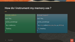 How do I instrument my memory use ?
#include <stdlib.h>
void *foo;
void do_something()
{
foo = malloc(12);
...
free(foo);
}
#include "mysys.h“
void *foo;
void do_something()
{
foo = my_malloc(mem_key_foo, 12, MYF(0));
...
my_free(foo);
}
© 2019 Oracle9
 