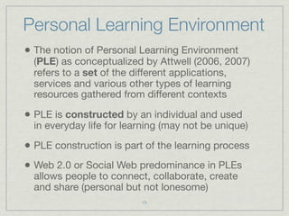 Personal Learning Environment
• The notion of Personal Learning Environment
  (PLE) as conceptualized by Attwell (2006, 2007)
  refers to a set of the different applications,
  services and various other types of learning
  resources gathered from different contexts

• PLE is constructed by an individual and used
  in everyday life for learning (may not be unique)

• PLE construction is part of the learning process
• Web 2.0 or Social Web predominance in PLEs
  allows people to connect, collaborate, create
  and share (personal but not lonesome)
                          13
 