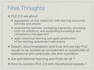 Final Thoughts
• PLE 2.0 are about
  •   aggregation of and interaction with learning resources,
      services and people
  •   empowering learners, facilitating interaction, providing
      room for emotions, and supporting knowledge and
      competency management
  •   agile contextual learning and agile construction
      of the learning spaces and instruments
• Search, recommendation and trust and are key PLE
  issues to be tackled as complement or substitutes of
  institutional and corporate role and reputation
• Are self-directed learning and PLEs for all ?
• How to connect PLE 2.0 with the physical spaces ?
 