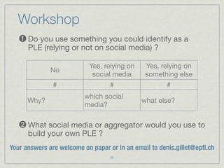 Workshop
   ➊ Do you use something you could identify as a
      PLE (relying or not on social media) ?

                           Yes, relying on    Yes, relying on
              No
                            social media      something else
               #                  #                   #
                         which social
      Why?                                   what else?
                         media?

   ➋ What social media or aggregator would you use to
      build your own PLE ?
Your answers are welcome on paper or in an email to denis.gillet@epﬂ.ch
                                  25
 