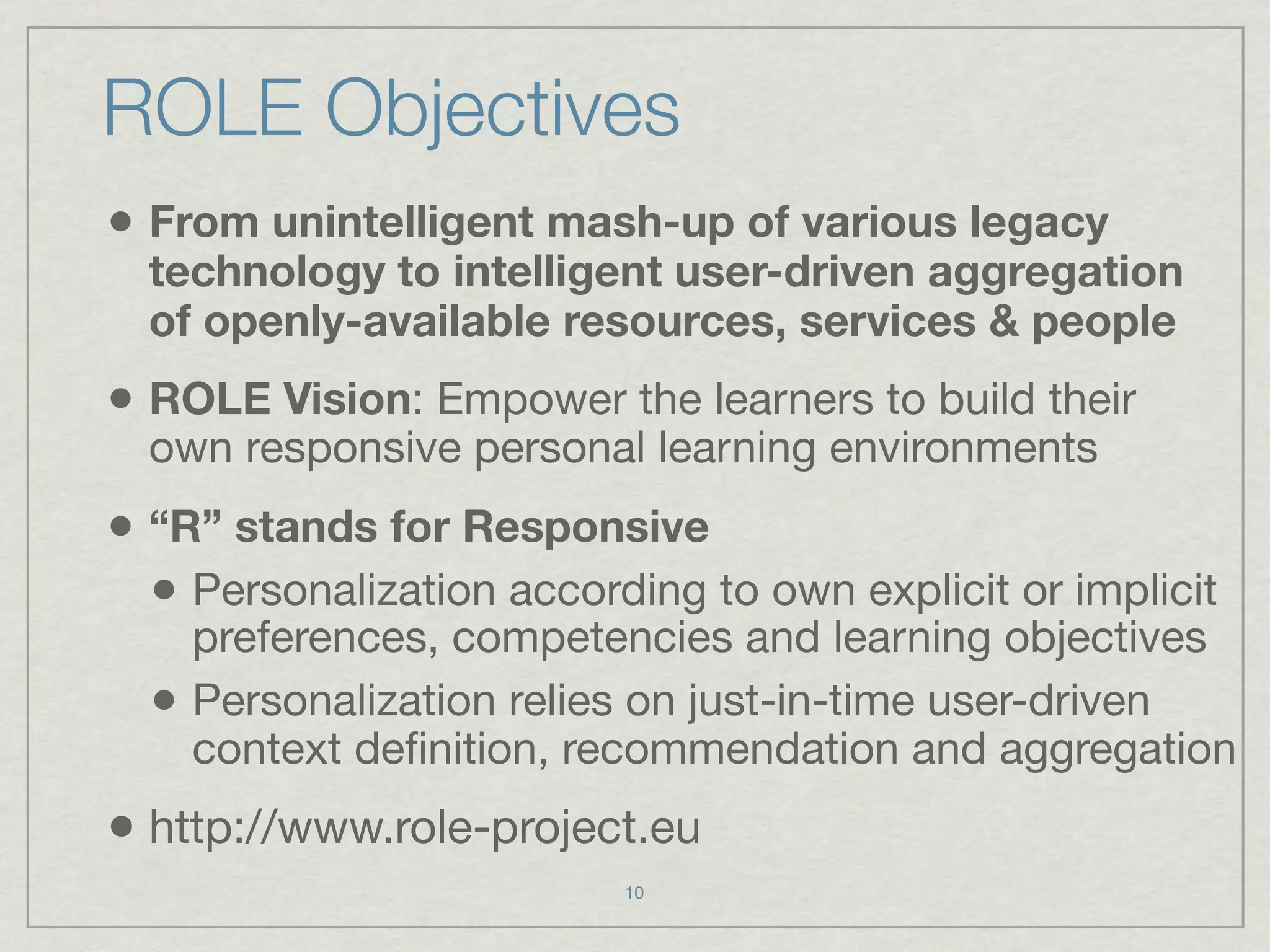 ROLE Objectives
• From unintelligent mash-up of various legacy
  technology to intelligent user-driven aggregation
  of openly-available resources, services & people
• ROLE Vision: Empower the learners to build their
  own responsive personal learning environments
• “R” stands for Responsive
  • Personalization according to own explicit or implicit
      preferences, competencies and learning objectives
  •   Personalization relies on just-in-time user-driven
      context deﬁnition, recommendation and aggregation
• http://www.role-project.eu
                          10
 