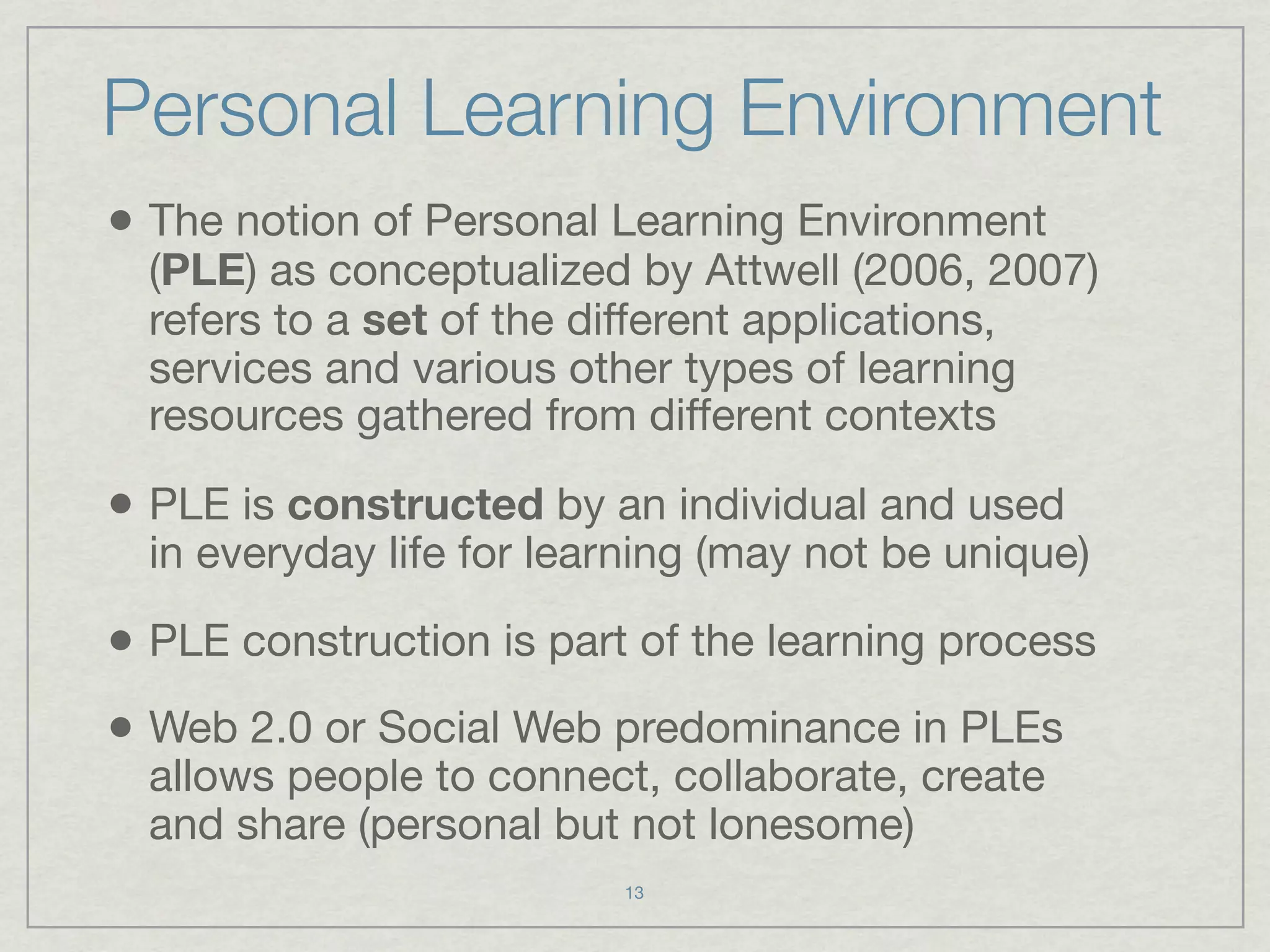 Personal Learning Environment
• The notion of Personal Learning Environment
  (PLE) as conceptualized by Attwell (2006, 2007)
  refers to a set of the different applications,
  services and various other types of learning
  resources gathered from different contexts

• PLE is constructed by an individual and used
  in everyday life for learning (may not be unique)

• PLE construction is part of the learning process
• Web 2.0 or Social Web predominance in PLEs
  allows people to connect, collaborate, create
  and share (personal but not lonesome)
                          13
 