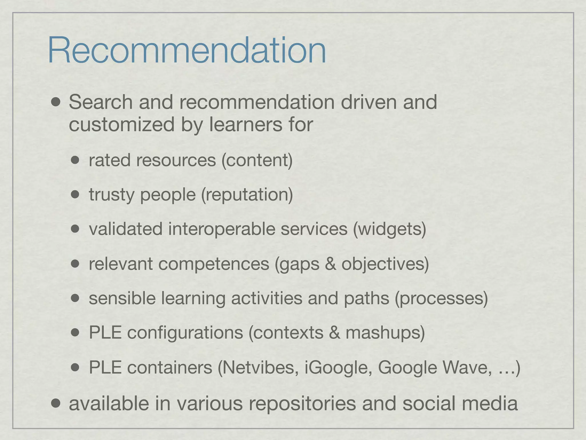 Recommendation
• Search and recommendation driven and
  customized by learners for
  • rated resources (content)
  • trusty people (reputation)
  • validated interoperable services (widgets)
  • relevant competences (gaps & objectives)
  • sensible learning activities and paths (processes)
  • PLE conﬁgurations (contexts & mashups)
  • PLE containers (Netvibes, iGoogle, Google Wave, …)
• available in various repositories and social media
 