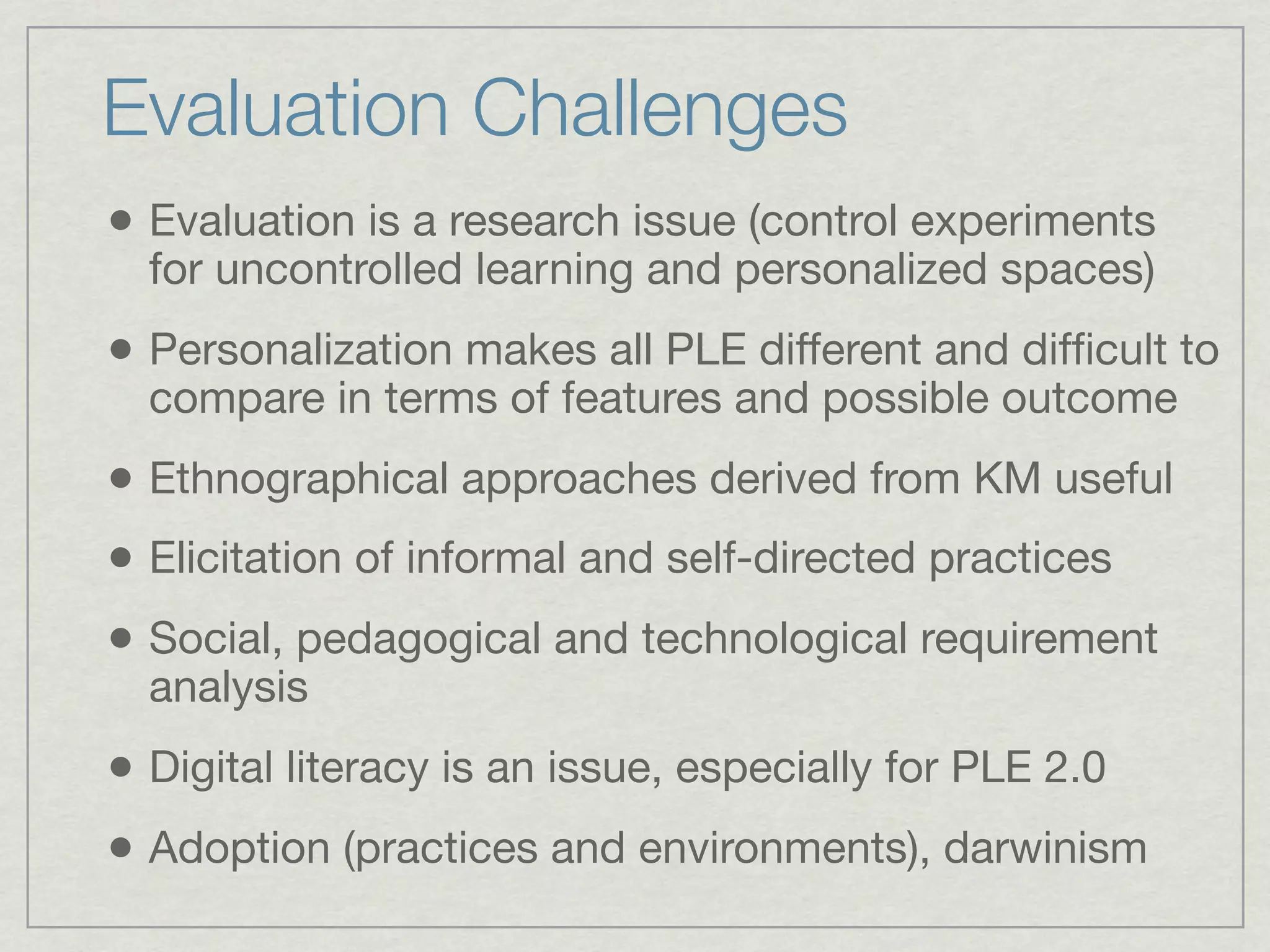 Evaluation Challenges
• Evaluation is a research issue (control experiments
  for uncontrolled learning and personalized spaces)
• Personalization makes all PLE different and difﬁcult to
  compare in terms of features and possible outcome
• Ethnographical approaches derived from KM useful
• Elicitation of informal and self-directed practices
• Social, pedagogical and technological requirement
  analysis
• Digital literacy is an issue, especially for PLE 2.0
• Adoption (practices and environments), darwinism
 