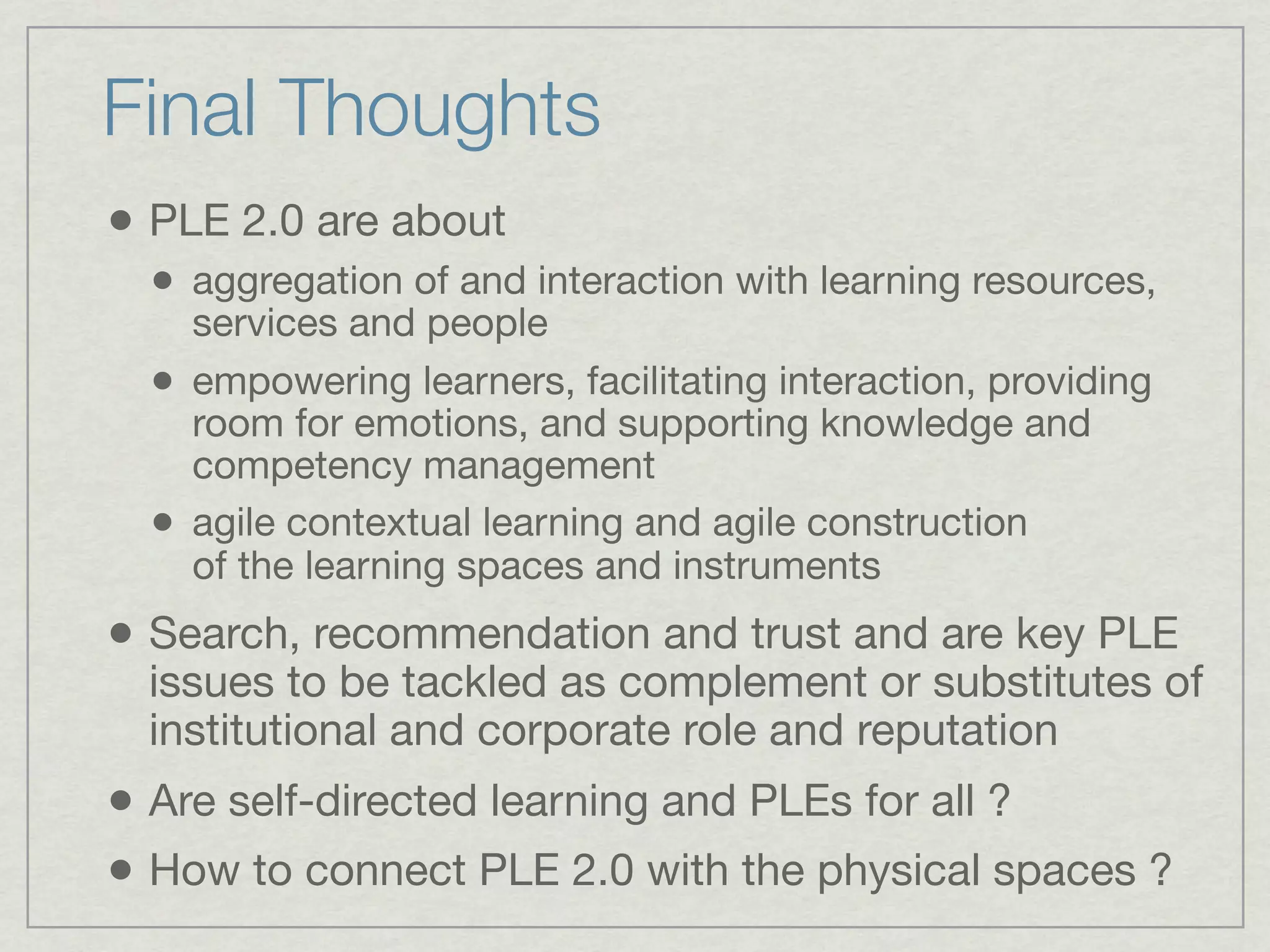 Final Thoughts
• PLE 2.0 are about
  • aggregation of and interaction with learning resources,
      services and people
  •   empowering learners, facilitating interaction, providing
      room for emotions, and supporting knowledge and
      competency management
  •   agile contextual learning and agile construction
      of the learning spaces and instruments
• Search, recommendation and trust and are key PLE
  issues to be tackled as complement or substitutes of
  institutional and corporate role and reputation
• Are self-directed learning and PLEs for all ?
• How to connect PLE 2.0 with the physical spaces ?
 