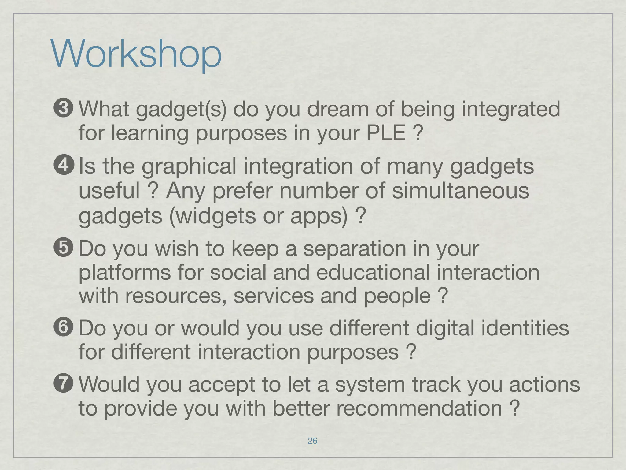 Workshop
➌ What gadget(s) do you dream of being integrated
  for learning purposes in your PLE ?
➍ Is the graphical integration of many gadgets
  useful ? Any prefer number of simultaneous
  gadgets (widgets or apps) ?
➎ Do you wish to keep a separation in your
  platforms for social and educational interaction
  with resources, services and people ?
➏ Do you or would you use different digital identities
  for different interaction purposes ?
➐ Would you accept to let a system track you actions
  to provide you with better recommendation ?
                          26
 