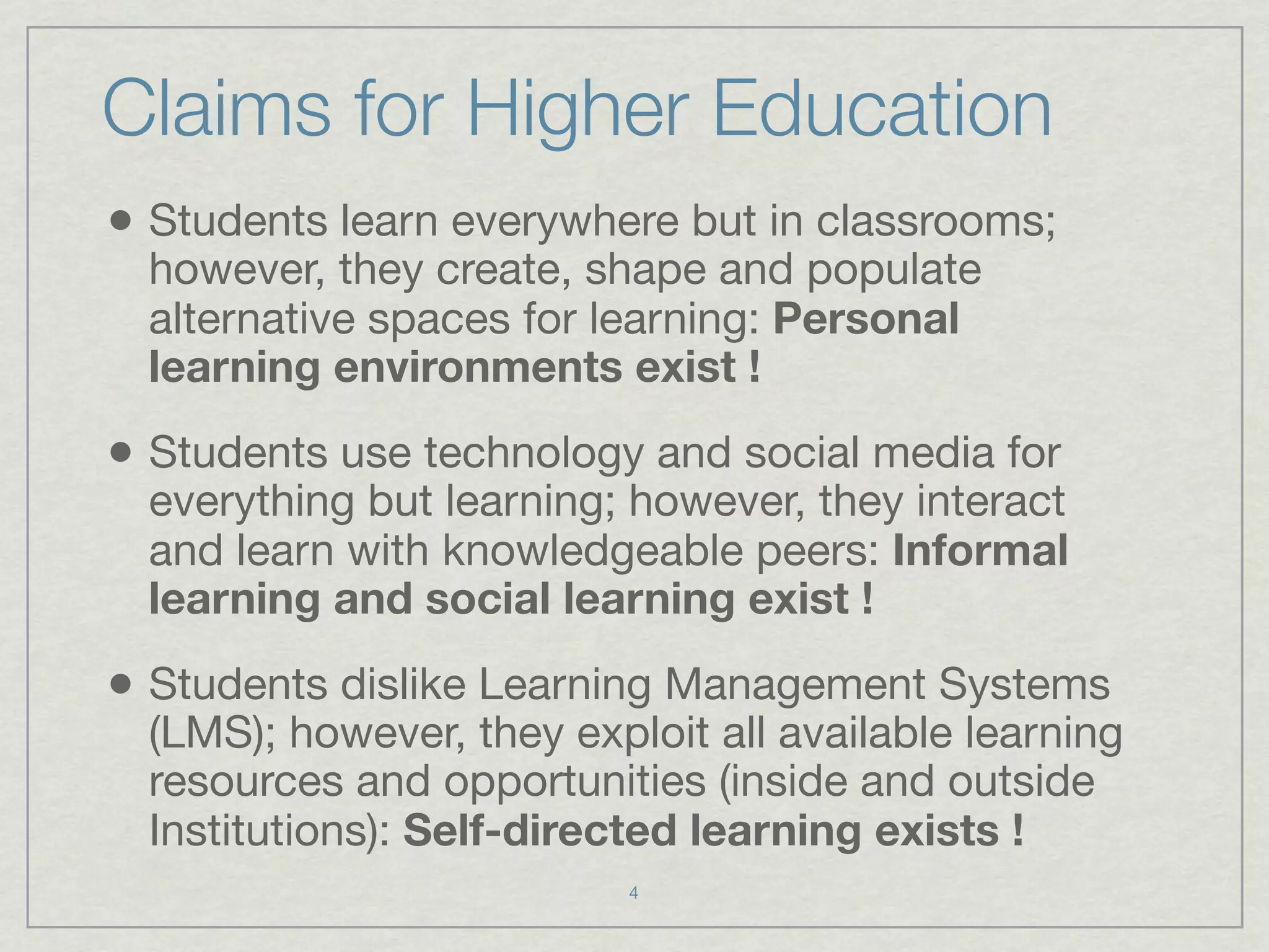 Claims for Higher Education
• Students learn everywhere but in classrooms;
  however, they create, shape and populate
  alternative spaces for learning: Personal
  learning environments exist !

• Students use technology and social media for
  everything but learning; however, they interact
  and learn with knowledgeable peers: Informal
  learning and social learning exist !

• Students dislike Learning Management Systems
  (LMS); however, they exploit all available learning
  resources and opportunities (inside and outside
  Institutions): Self-directed learning exists !
                           4
 
