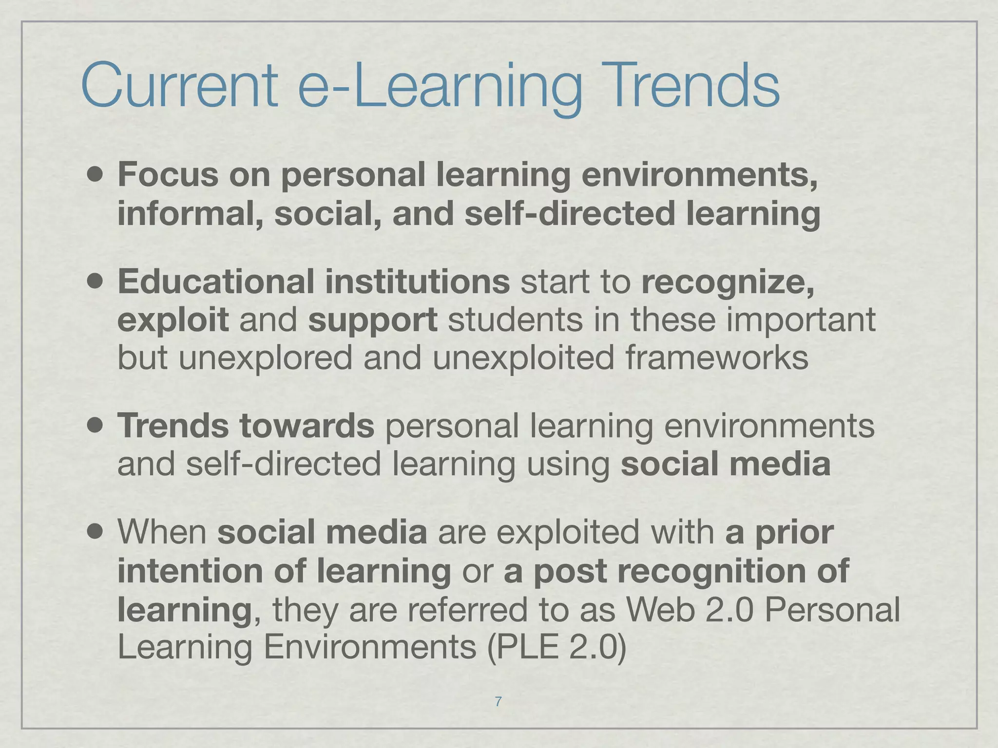 Current e-Learning Trends
• Focus on personal learning environments,
  informal, social, and self-directed learning

• Educational institutions start to recognize,
  exploit and support students in these important
  but unexplored and unexploited frameworks

• Trends towards personal learning environments
  and self-directed learning using social media

• When social media are exploited with a prior
  intention of learning or a post recognition of
  learning, they are referred to as Web 2.0 Personal
  Learning Environments (PLE 2.0)
                          7
 
