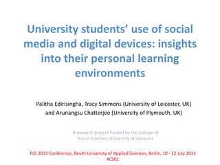 University students’ use of social
media and digital devices: insights
into their personal learning
environments
Palitha Edirisingha, Tracy Simmons (University of Leicester, UK)
and Arunangsu Chatterjee (University of Plymouth, UK)
A research project funded by the College of
Social Sciences, University of Leicester
PLE 2013 Conference, Beuth University of Applied Sciences, Berlin, 10 - 12 July 2013
#CS01
 