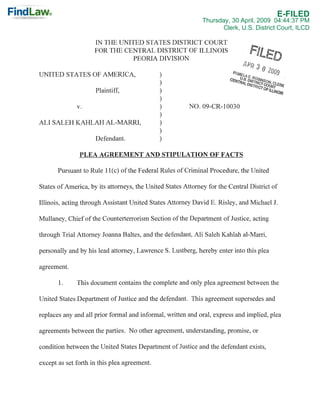 E-FILED
                                                              Thursday, 30 April, 2009 04:44:37 PM
                                                                     Clerk, U.S. District Court, ILCD

                     IN THE UNITED STATES DISTRICT COURT
                     FOR THE CENTRAL DISTRICT OF ILLINOIS
                                PEORIA DIVISION

UNITED STATES OF AMERICA,                     )
                                              )
                     Plaintiff,               )
                                              )
                                                         NO.09-CR-I0030
                                              )
              v.
                                              )
ALI SALEH KAHLAH AL-MARRI,                    )
                                              )
                     Defendant.               )

               PLEA AGREEMENT AND STIPULATION OF FACTS

       Pursuant to Rule lICe) of the Federal Rules of Criminal Procedure, the United

States of America, by its attorneys, the United States Attorney for the Central District of

Illinois, acting through Assistant United States Attorney David E. Risley, and Michael J.

Mullaney, Chief of the Counterterrorism Section of the Department of Justice, acting

through Trial Attorney Joanna Baltes, and the defendant, Ali Saleh Kahlah al-Marri,

personally and by his lead attorney, Lawrence S. Lustberg, hereby enter into this plea

agreement.

       1.     This document contains the complete and only plea agreement between the

United States Department of Justice and the defendant. This agreement supersedes and

replaces any and all prior formal and informal, written and oral, express and implied, plea

agreements between the parties. No other agreement, understanding, promise, or

condition between the United States Department of Justice and the defendant exists,

except as set forth in this plea agreement.
 