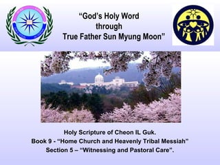 “God’s Holy Word
through
True Father Sun Myung Moon”
Holy Scripture of Cheon IL Guk.
Book 9 - “Home Church and Heavenly Tribal Messiah”
Section 5 – “Witnessing and Pastoral Care”.
 