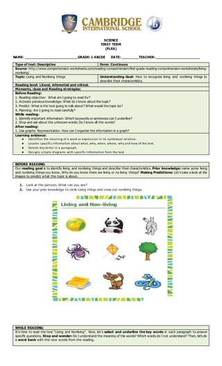 SCIENCE
FIRST TERM
(PLEA)
NAME: _________________________GRADE: 1 ABCDE DATE: ________TEACHER: _____________________
Type of text: Descriptive Form: Continuos
Source: http://www.comprehension-worksheets.com/reading-comprehension/first-grade-reading-comprehension-worksheets/living-
nonliving/
Topic: Living and Nonliving things Understanding Goal: How to recognize living and nonliving things to
describe their characteristics.
Reading level: Literal, inferential and critical.
Moments, clues and Reading strategies:
Before Reading:
1. Reading objective: What am I going to read for?
2. Activate previous knowledge: What do I know about the topic?
3. Predict: What is the text going to talk about? What would the topic be?
4. Planning: Am I going to read carefully?
While reading:
1. Identify important information: Which keywords or sentences can I underline?
2. Stop and ask about the unknown words: Do I know all the words?
After reading:
1. Use graphs: Representation. How can I organize the information in a graph?
Learning evidence:
● Identifies the meaning of a word or expression in its contextual relation.
● Locates specific information about what, who, when, where, why and how of the text.
● Selects key terms in a paragraph.
● Designs simple diagrams with specific information from the text.
BEFORE READING:
Our reading goal is to identify living and nonliving things and describe their characteristics. Prior knowledge: name some living
and nonliving things you know, Why do you know there are living or no living things? Making Predictions: Let’s take a look at the
images to predict what the topic is about.
1. Look at the pictures. What can you see?
2. Use your prior knowledge to circle Living things and cross out nonliving things.
WHILE READING:
It’s time to read the text “Living and Nonliving”. Now, let’s select and underline the key words in each paragraph to answer
specific questions. Stop and wonder: Do I understand the meaning of the words? Which words do I not understand? Then, let’s do
a word bank with the new words from the reading.
 