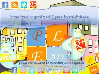 Entorno Personal de Aprendizaje (PLE) para el Desarrollo Profesional
Una oportunidad de aprendizaje entre iguales
CRMF de Albacete
6 al 9 de Junio de 2015
 