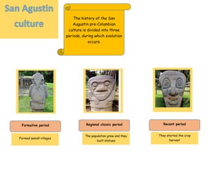 The history of the San
Augustin pre-Columbian
culture is divided into three
periods, during which evolution
occurs.
Formative period Recent periodRegional classic period
Formed samall villages
They started the crop
harvest
The population grew and they
built statues
 