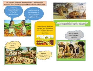 I am really
happy to be part
of the San
Agustin family.
Our locations is
the best near to
the Cauca and
Magdalena River.
The culture of San Agustin, whose heritage us a beautiful stones
sculptures, can be admired in Colombia within the department of Huila.
The houses were built with wooden columns with a
circular floor covered with mud and straw.
We are growing
corn, fruits, and
vegetables
We are fishing
for our
community
We hunt
animals to have
meet to eat.
Thanks to the different
climates, this population
had a number of diverse
resources.
 