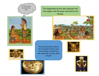 I am the cacique,
the chief of the
tribe.
The Augustinian society was organized into
“Cacicazgos” and the power was held by the
Cacique.
The main adornments used by
the San Agustin culture were
the necklaces, bracelets and
nose rings made of stone, shells
and gold.
 