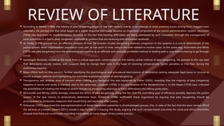 REVIEW OF LITERATURE
 According to Walker (1980), the history of plea bargaining began in the 19th century mainly as an attempt to solve pressing issues arising from clogged court
calendars. He pointed out that what began as a viable response eventually became an important component of the justice administration system. Heumann
(1978) also examined its implementation, focusing on the fact that backlog difficulties are being addressed by such innovation through the management of
court processes in a bid to clear congested caseloads in systems that are receiving ever-enhanced caseloads.
 As Feeley (1979) pointed out, an effective analysis of how the process of plea bargaining resolves congestion in the systems is a critical determinant of the
justice system. Most organizations’ population suits can, at one point in time, reduce the time needed to resolve cases. In the same way, Rubinstein and White
(1979) saw plea bargaining from the economical perspective as an efficient and mutually profitable method of dealing with a case without having to go through
a trial.
 Sociologist Alschuler, looked at the issue from a critical approach, concentrated on the overtly verbal method of plea bargaining. He pointed to the raw deal
that defendants usually receive, with suspects likely to change their tune in the hope of receiving comparatively lighter penalties at trial than during the
preliminary hearing.
 Bibas (2004) built on this concern, further specifying the psychological and procedural deprivations of defendants lacking adequate legal savvy or income to
mount a proper defense and highlighting the inevitably exploitative nature of plea bargaining.
 Transparency was another area of concern when making plea bargains; this was explained by Fisher (2003), revealing that the majority of plea bargaining
happens in secret and rarely is checked. And in the same way, Langbein (1978), in his examination of the Bordenkircher v. In the Hayes (1978) case, criticized
the possibilities of creating the threat of severe charges by prosecuting attorneys to force defendants into taking guilty pleas.
 McConville and Mirsky (2005) strongly criticized the ethics of plea bargaining, citing the fact that the overriding goal of efficiency possibly deprives the justice
system of the due chance to exhaustively determine facts. Ashworth (1998) reaffirmed these arguments by arguing that plea bargaining should be
accompanied by protection measures that would fairly and equitably offer justice.
 Grossman (1997) examined the overrepresentation of those negotiated outcomes in disadvantaged groups, this, in view of the fact that the poor cannot afford
the services of a lawyer. Devers (2011) moved a step further in critiquing this study, arguing that such sample-based outcomes for racial and ethnic minorities
showed that there are continuities regarding inequalities at some stages of the justice process..
 