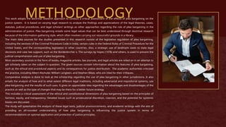 METHODOLOGY
This work adopts the doctrinal research approach to conduct a critical assessment of the effects of plea bargaining on the
justice system. It is based on varying legal research to analyze the findings and appreciations of the legal theories, cases,
statutes, judicial procedures, and legal scholars’ writings as other approaches regarding the role of plea bargaining in the
administration of justice. Plea bargaining entails some legal values that can be best understood through doctrinal research
because of the information-gathering style, which often involves carrying out resourceful grounds in a library.
The main data sources for the studies presented in this research consist of the legislative regulation of plea bargaining,
including the sections of the Criminal Procedure Code in India, certain rules in the Federal Rules of Criminal Procedure for the
United States, and the corresponding legislation in other countries. Also, a strategic use of landmark cases to state legal
decisions and case law support, such as the Bordenkircher v. The surveys by Hayes (1978) and others, is used to present the
judicial comprehension and use of plea bargaining.
Most secondary sources in the form of books, magazine articles, law journals, and legal articles are relied on in an attempt to
get scholarly takes on the subject in question. The given sources contain information about the features of plea bargaining,
such as the ethical and procedural aspects and its consequences for justice distribution. The academic authorities criticized
the practice, including Albert Alschuler, William Langbein, and Stephen Bibas, who are cited for their critiques.
Comparative analysis is done to look at the scholarship regarding the use of plea bargaining in other jurisdictions. It also
entails the analysis of how and to what extent different legal traditions, including adversarial and inquisitorial systems, use
plea bargaining and the results of such uses. It gives an appreciable idea regarding the advantages and disadvantages of the
practice as well as the type of changes that may be there for a better future strategy.
This includes a critical assessment of the ethical and constitutional dimensions of plea bargaining based on the principles of
fairness, equity, and transparency. Detailed issues such as prosecutorial discretion, coercion, and the potential for systemic
biases are discussed.
The study will systematize the analysis of these legal texts, judicial pronouncements, and academic writings with the aim of
providing an all-rounded understanding of how plea bargaining is influencing the justice system in terms of
recommendations on optimal application and protection of justice principles.
 