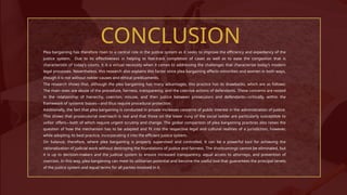 CONCLUSION
Plea bargaining has therefore risen to a central role in the justice system as it seeks to improve the efficiency and expediency of the
justice system. Due to its effectiveness in helping to fast-track completion of cases as well as to ease the congestion that is
characteristic of today’s courts, it is a virtual necessity when it comes to addressing the challenges that characterize today’s modern
legal processes. Nevertheless, this research also explains this factor since plea bargaining affects minorities and women in both ways,
though it is not without nobler causes and ethical predicaments.
The research shows that, although the plea bargaining has many advantages, this practice has its drawbacks, which are as follows:
The main ones are abuse of the procedure, fairness, transparency, and the coercive actions of defendants. These concerns are rooted
in the relationship of hierarchy, coercion, misuse, and then justice between prosecutors and defendants—critically, within the
framework of systemic biases—and thus require procedural protection.
Additionally, the fact that plea bargaining is conducted in private increases concerns of public interest in the administration of justice.
This shows that prosecutorial overreach is real and that those on the lower rung of the social ladder are particularly susceptible to
unfair offers—both of which require urgent scrutiny and change. The global comparison of plea bargaining practices also raises the
question of how the mechanism has to be adapted and fit into the respective legal and cultural realities of a jurisdiction, however,
while adopting its best practice, incorporating it into the efficient justice system.
On balance, therefore, where plea bargaining is properly supervised and controlled, it can be a powerful tool for achieving the
rationalization of judicial work without destroying the foundations of justice and fairness. The shortcomings cannot be eliminated, but
it is up to decision-makers and the judicial system to ensure increased transparency, equal access to attorneys, and prevention of
coercion. In this way, plea bargaining can meet its utilitarian potential and become the useful tool that guarantees the principal tenets
of the justice system and equal terms for all parties involved in it.
 