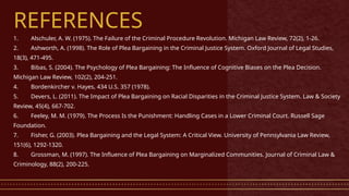 REFERENCES
1. Alschuler, A. W. (1975). The Failure of the Criminal Procedure Revolution. Michigan Law Review, 72(2), 1-26.
2. Ashworth, A. (1998). The Role of Plea Bargaining in the Criminal Justice System. Oxford Journal of Legal Studies,
18(3), 471-495.
3. Bibas, S. (2004). The Psychology of Plea Bargaining: The Influence of Cognitive Biases on the Plea Decision.
Michigan Law Review, 102(2), 204-251.
4. Bordenkircher v. Hayes, 434 U.S. 357 (1978).
5. Devers, L. (2011). The Impact of Plea Bargaining on Racial Disparities in the Criminal Justice System. Law & Society
Review, 45(4), 667-702.
6. Feeley, M. M. (1979). The Process Is the Punishment: Handling Cases in a Lower Criminal Court. Russell Sage
Foundation.
7. Fisher, G. (2003). Plea Bargaining and the Legal System: A Critical View. University of Pennsylvania Law Review,
151(6), 1292-1320.
8. Grossman, M. (1997). The Influence of Plea Bargaining on Marginalized Communities. Journal of Criminal Law &
Criminology, 88(2), 200-225.
 