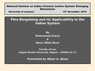 National Seminar on Indian Criminal Justice System: Emerging
Dimensions
University of Lucknow 12th
November, 2016
Plea Bargaining and its Applicability in the
Indian System
By
Mohammad Ashraf
&
Absar Aftab Absar
Faculty of Law
Aligarh Muslim University, Aligarh – 202002 (U. P.)
Presented by Absar A. Absar
 