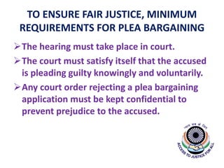 TO ENSURE FAIR JUSTICE, MINIMUM
REQUIREMENTS FOR PLEA BARGAINING
The hearing must take place in court.
The court must satisfy itself that the accused
is pleading guilty knowingly and voluntarily.
Any court order rejecting a plea bargaining
application must be kept confidential to
prevent prejudice to the accused.
 