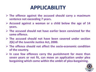 APPLICABILITY
 The offence against the accused should carry a maximum
sentence not exceeding 7 years.
 Accused against a woman or a child below the age of 14
years.
 The accused should not have earlier been convicted for the
same offence.
 The accused should not have been covered under section
2(k) of the Juvenile Justice Act, 2000.
 The offence should not affect the socio-economic condition
of the country.
 In case few offences carry the punishment for more than
seven years or not fit, can move an application under plea
bargaining which come within the ambit of plea-bargaining.
 