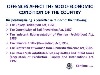 OFFENCES AFFECT THE SOCIO-ECONOMIC
CONDITION OF THE COUNTRY
No plea bargaining is permitted in respect of the following:
 The Dowry Prohibition Act, 1961.
 The Commission of Sati Prevention Act, 1987.
 The Indecent Representation of Women (Prohibition) Act,
1986.
 The Immoral Traffic (Prevention) Act, 1956
 The Protection of Women from Domestic Violence Act, 2005
 The Infant Milk Substitutes, Feeding bottles and Infant Foods
(Regulation of Production, Supply and Distribution) Act,
1992.
Continue.....
 