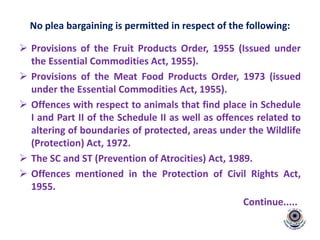No plea bargaining is permitted in respect of the following:
 Provisions of the Fruit Products Order, 1955 (Issued under
the Essential Commodities Act, 1955).
 Provisions of the Meat Food Products Order, 1973 (issued
under the Essential Commodities Act, 1955).
 Offences with respect to animals that find place in Schedule
I and Part II of the Schedule II as well as offences related to
altering of boundaries of protected, areas under the Wildlife
(Protection) Act, 1972.
 The SC and ST (Prevention of Atrocities) Act, 1989.
 Offences mentioned in the Protection of Civil Rights Act,
1955.
Continue.....
 