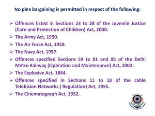 No plea bargaining is permitted in respect of the following:
 Offences listed in Sections 23 to 28 of the Juvenile Justice
(Care and Protection of Children) Act, 2000.
 The Army Act, 1950.
 The Air Force Act, 1950.
 The Navy Act, 1957.
 Offences specified Sections 59 to 81 and 83 of the Delhi
Metro Railway (Operation and Maintenance) Act, 2002.
 The Explosive Act, 1884.
 Offences specified in Sections 11 to 18 of the cable
Telebision Networks ( Regulation) Act, 1955.
 The Cinematograph Act, 1952.
 